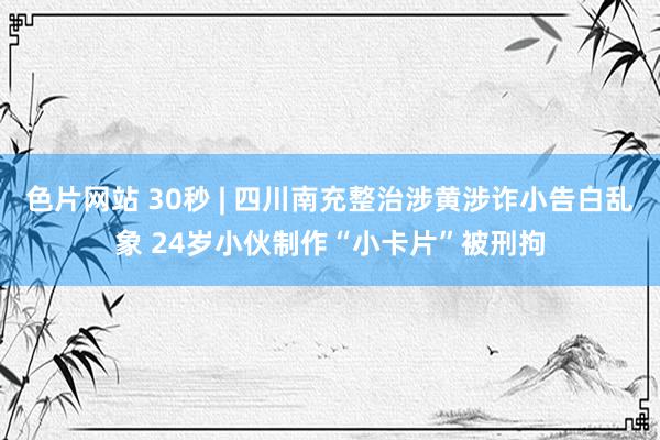 色片网站 30秒 | 四川南充整治涉黄涉诈小告白乱象 24岁小伙制作“小卡片”被刑拘