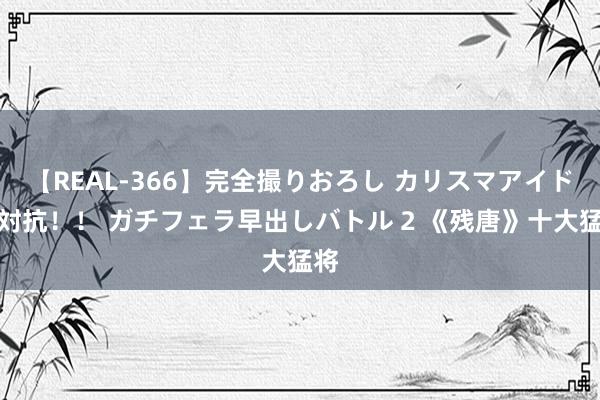 【REAL-366】完全撮りおろし カリスマアイドル対抗！！ ガチフェラ早出しバトル 2 《残唐》十大猛将