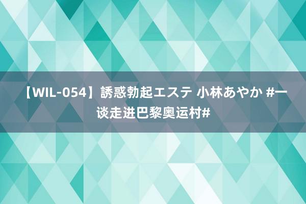 【WIL-054】誘惑勃起エステ 小林あやか #一谈走进巴黎奥运村#