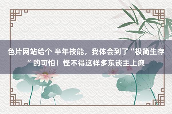 色片网站给个 半年技能，我体会到了“极简生存”的可怕！怪不得这样多东谈主上瘾