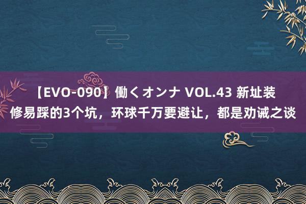 【EVO-090】働くオンナ VOL.43 新址装修易踩的3个坑，环球千万要避让，都是劝诫之谈