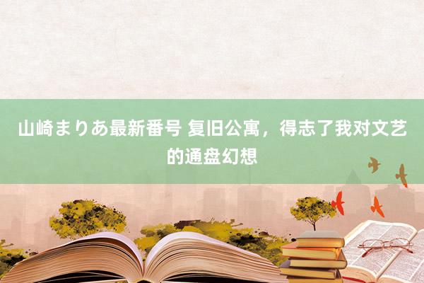 山崎まりあ最新番号 复旧公寓，得志了我对文艺的通盘幻想