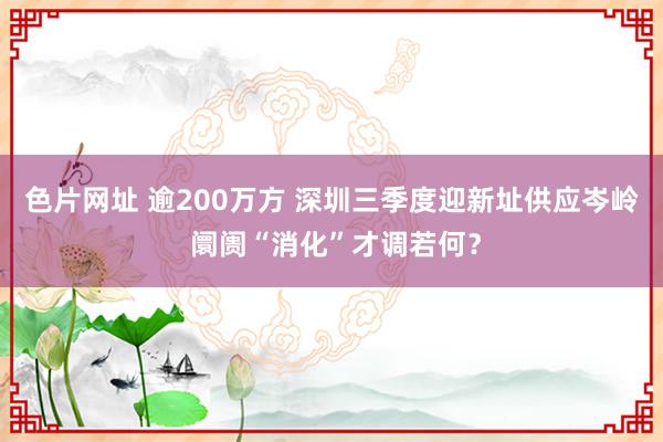 色片网址 逾200万方 深圳三季度迎新址供应岑岭 阛阓“消化”才调若何？