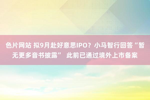 色片网站 拟9月赴好意思IPO？小马智行回答“暂无更多音书披露”  此前已通过境外上市备案