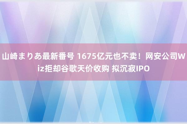 山崎まりあ最新番号 1675亿元也不卖！网安公司Wiz拒却谷歌天价收购 拟沉寂IPO