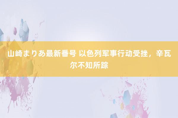 山崎まりあ最新番号 以色列军事行动受挫，辛瓦尔不知所踪