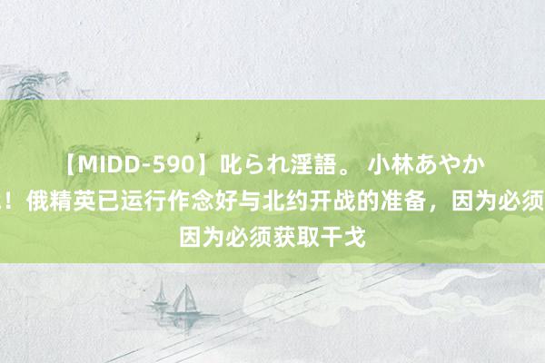 【MIDD-590】叱られ淫語。 小林あやか 不吝一战！俄精英已运行作念好与北约开战的准备，因为必须获取干戈