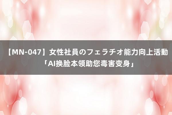 【MN-047】女性社員のフェラチオ能力向上活動 「AI换脸本领助您毒害变身」