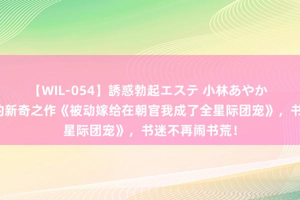 【WIL-054】誘惑勃起エステ 小林あやか 出东谈主意象的新奇之作《被动嫁给在朝官我成了全星际团宠》，书迷不再闹书荒！