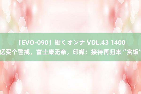 【EVO-090】働くオンナ VOL.43 1400亿买个警戒，富士康无奈，印媒：接待再归来“赏饭”