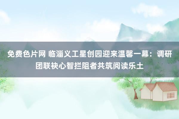 免费色片网 临淄义工星创园迎来温馨一幕：调研团联袂心智拦阻者共筑阅读乐土