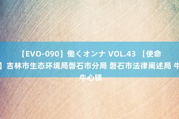 【EVO-090】働くオンナ VOL.43 【使命动态】吉林市生态环境局磐石市分局 磐石市法律阐述局 牛心镇