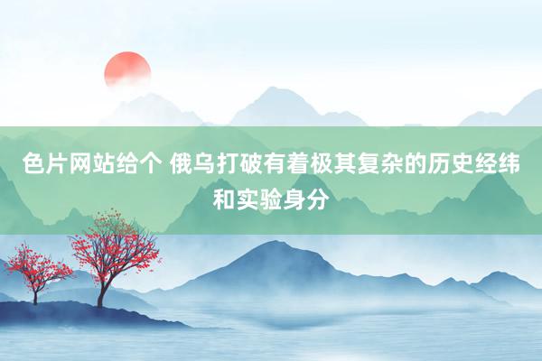 色片网站给个 俄乌打破有着极其复杂的历史经纬和实验身分