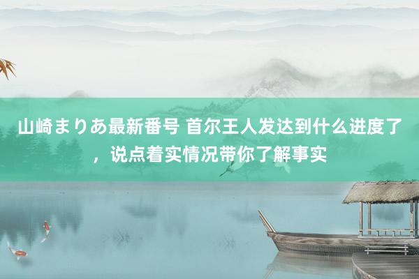 山崎まりあ最新番号 首尔王人发达到什么进度了，说点着实情况带你了解事实