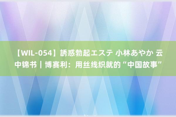 【WIL-054】誘惑勃起エステ 小林あやか 云中锦书｜博赛利：用丝线织就的“中国故事”