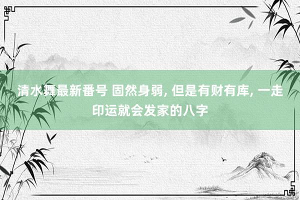 清水舞最新番号 固然身弱, 但是有财有库, 一走印运就会发家的八字