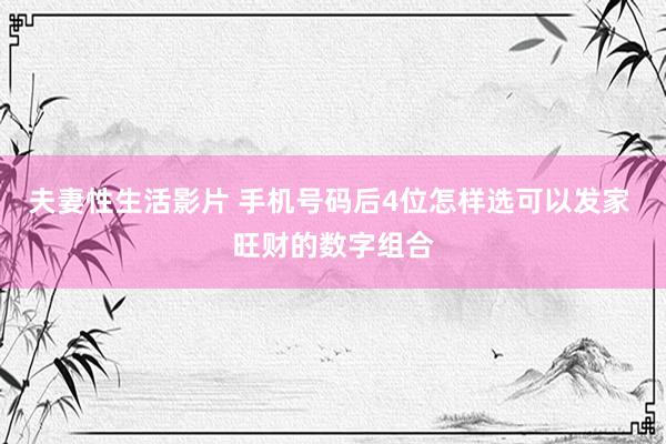 夫妻性生活影片 手机号码后4位怎样选可以发家 旺财的数字组合