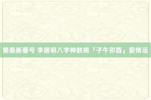 蘭最新番号 李居明八字神数揭「子午卯酉」爱情运