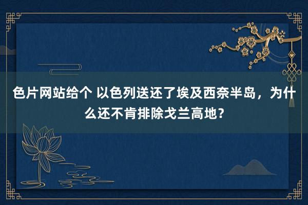 色片网站给个 以色列送还了埃及西奈半岛，为什么还不肯排除戈兰高地？