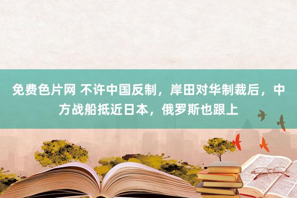 免费色片网 不许中国反制，岸田对华制裁后，中方战船抵近日本，俄罗斯也跟上