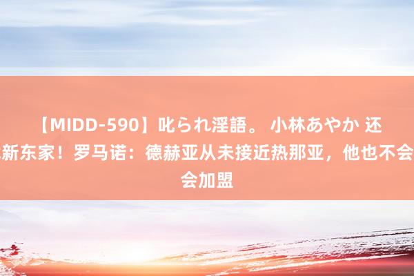 【MIDD-590】叱られ淫語。 小林あやか 还得找新东家！罗马诺：德赫亚从未接近热那亚，他也不会加盟