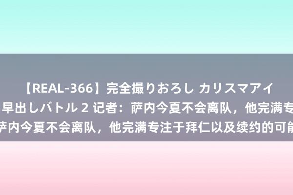 【REAL-366】完全撮りおろし カリスマアイドル対抗！！ ガチフェラ早出しバトル 2 记者：萨内今夏不会离队，他完满专注于拜仁以及续约的可能