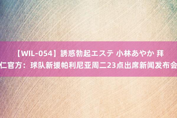 【WIL-054】誘惑勃起エステ 小林あやか 拜仁官方：球队新援帕利尼亚周二23点出席新闻发布会