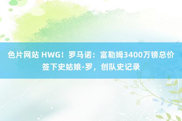 色片网站 HWG！罗马诺：富勒姆3400万镑总价签下史姑娘-罗，创队史记录