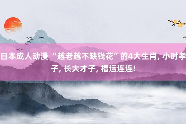 日本成人动漫 “越老越不缺钱花”的4大生肖, 小时孝子, 长大才子, 福运连连!