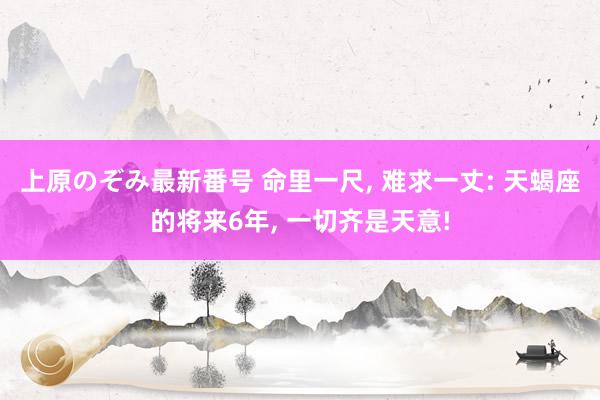 上原のぞみ最新番号 命里一尺, 难求一丈: 天蝎座的将来6年, 一切齐是天意!