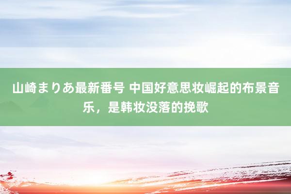 山崎まりあ最新番号 中国好意思妆崛起的布景音乐，是韩妆没落的挽歌