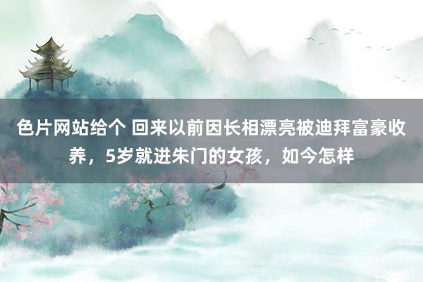 色片网站给个 回来以前因长相漂亮被迪拜富豪收养，5岁就进朱门的女孩，如今怎样