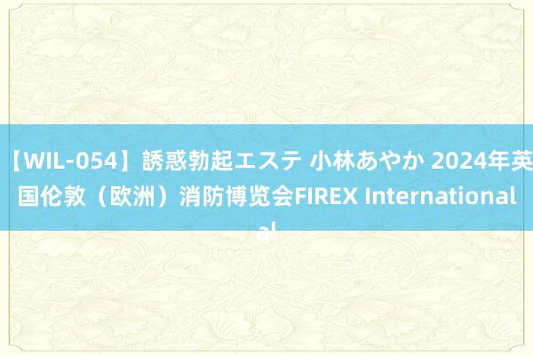 【WIL-054】誘惑勃起エステ 小林あやか 2024年英国伦敦（欧洲）消防博览会FIREX International