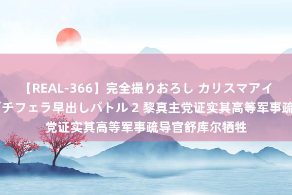 【REAL-366】完全撮りおろし カリスマアイドル対抗！！ ガチフェラ早出しバトル 2 黎真主党证实其高等军事疏导官舒库尔牺牲