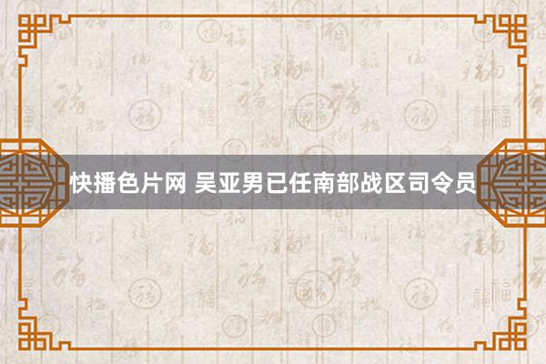 快播色片网 吴亚男已任南部战区司令员