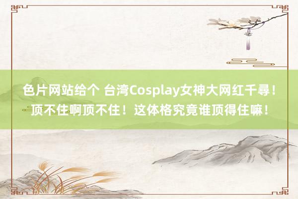 色片网站给个 台湾Cosplay女神大网红千尋！顶不住啊顶不住！这体格究竟谁顶得住嘛！