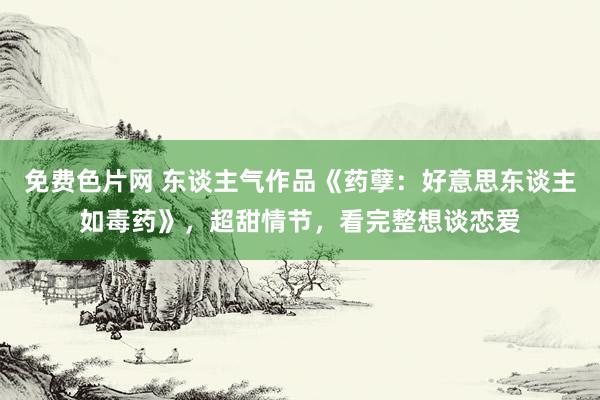 免费色片网 东谈主气作品《药孽：好意思东谈主如毒药》，超甜情节，看完整想谈恋爱