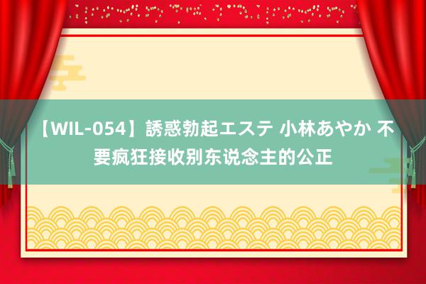 【WIL-054】誘惑勃起エステ 小林あやか 不要疯狂接收别东说念主的公正