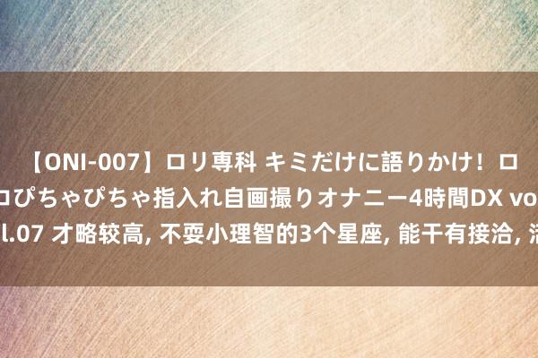 【ONI-007】ロリ専科 キミだけに語りかけ！ロリっ娘20人！オマ●コぴちゃぴちゃ指入れ自画撮りオナニー4時間DX vol.07 才略较高, 不耍小理智的3个星座, 能干有接洽, 活出精彩东说念主生