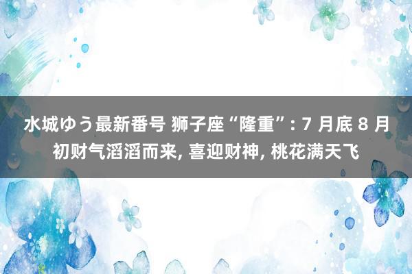 水城ゆう最新番号 狮子座“隆重”: 7 月底 8 月初财气滔滔而来, 喜迎财神, 桃花满天飞