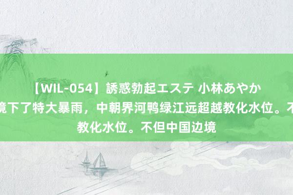 【WIL-054】誘惑勃起エステ 小林あやか 由于中朝边境下了特大暴雨，中朝界河鸭绿江远超越教化水位。不但中国边境