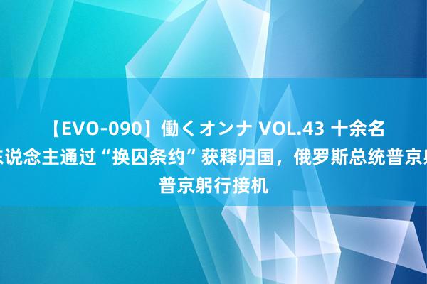 【EVO-090】働くオンナ VOL.43 十余名俄罗斯东说念主通过“换囚条约”获释归国，俄罗斯总统普京躬行接机