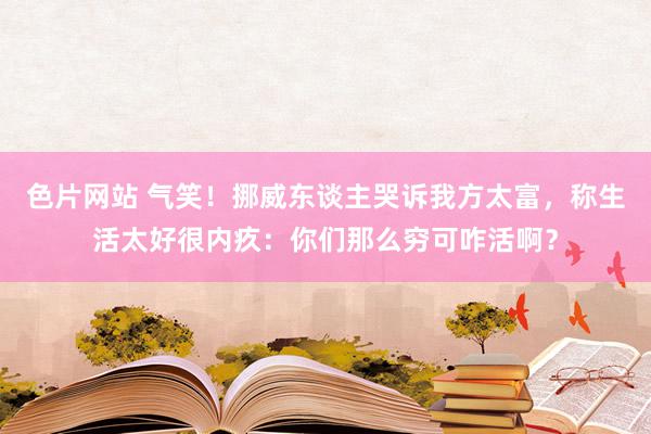 色片网站 气笑！挪威东谈主哭诉我方太富，称生活太好很内疚：你们那么穷可咋活啊？