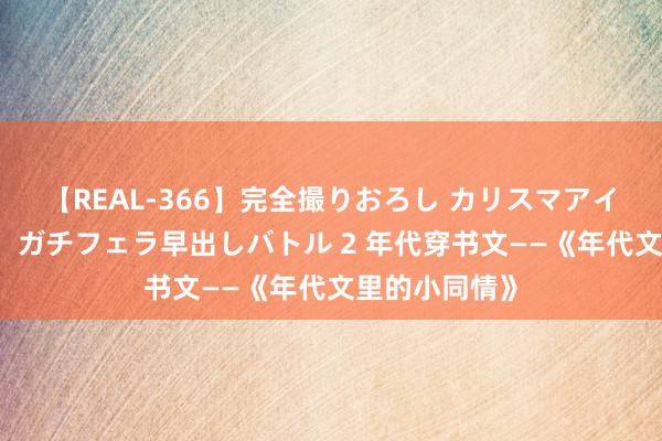 【REAL-366】完全撮りおろし カリスマアイドル対抗！！ ガチフェラ早出しバトル 2 年代穿书文——《年代文里的小同情》