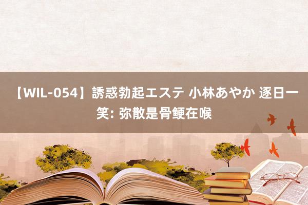 【WIL-054】誘惑勃起エステ 小林あやか 逐日一笑: 弥散是骨鲠在喉