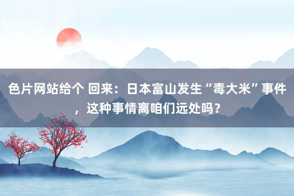 色片网站给个 回来：日本富山发生“毒大米”事件，这种事情离咱们远处吗？