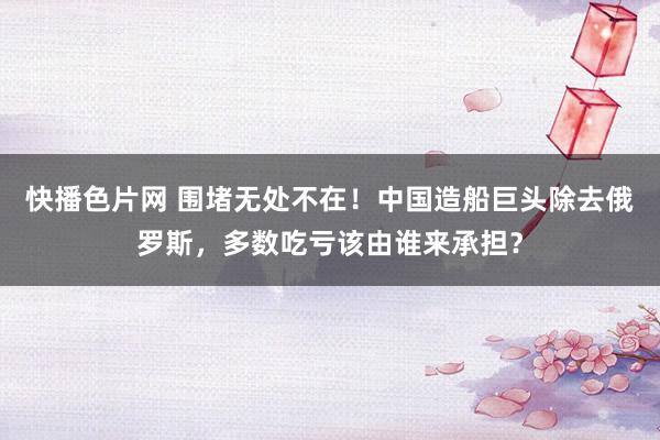 快播色片网 围堵无处不在！中国造船巨头除去俄罗斯，多数吃亏该由谁来承担？