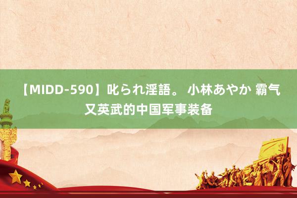 【MIDD-590】叱られ淫語。 小林あやか 霸气又英武的中国军事装备