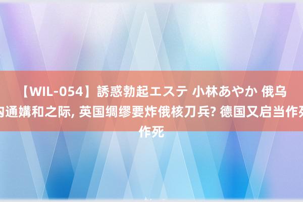 【WIL-054】誘惑勃起エステ 小林あやか 俄乌沟通媾和之际, 英国绸缪要炸俄核刀兵? 德国又启当作死