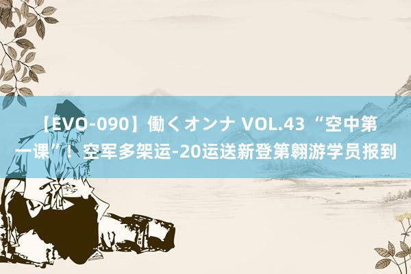 【EVO-090】働くオンナ VOL.43 “空中第一课”！空军多架运-20运送新登第翱游学员报到